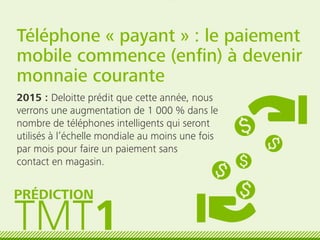 Téléphone « payant » : le paiement
mobile commence (enﬁn) à devenir
monnaie courante
2015 : Deloitte prédit que cette année, nous
verrons une augmentation de 1 000 % dans le
nombre de téléphones intelligents qui seront
utilisés à l’échelle mondiale au moins une fois
par mois pour faire un paiement sans
contact en magasin.
TMT1
PRÉDICTION
 