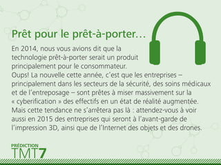 Prêt pour le prêt-à-porter…
En 2014, nous vous avions dit que la
technologie prêt-à-porter serait un produit
principalement pour le consommateur.
Oups! La nouvelle cette année, c’est que les entreprises –
principalement dans les secteurs de la sécurité, des soins médicaux
et de l’entreposage – sont prêtes à miser massivement sur la
« cyberiﬁcation » des effectifs en un état de réalité augmentée.
Mais cette tendance ne s’arrêtera pas là : attendez-vous à voir
aussi en 2015 des entreprises qui seront à l’avant-garde de
l’impression 3D, ainsi que de l’Internet des objets et des drones.
TMT7
PRÉDICTION
 
