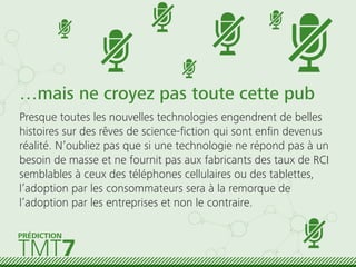 …mais ne croyez pas toute cette pub
Presque toutes les nouvelles technologies engendrent de belles
histoires sur des rêves de science-ﬁction qui sont enﬁn devenus
réalité. N’oubliez pas que si une technologie ne répond pas à un
besoin de masse et ne fournit pas aux fabricants des taux de RCI
semblables à ceux des téléphones cellulaires ou des tablettes,
l’adoption par les consommateurs sera à la remorque de
l’adoption par les entreprises et non le contraire.
TMT7
PRÉDICTION
 