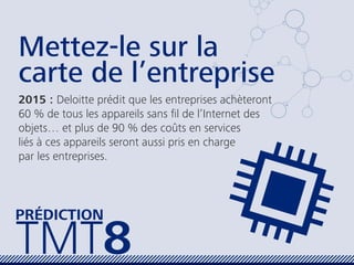 Mettez-le sur la
carte de l’entreprise
2015 : Deloitte prédit que les entreprises achèteront
60 % de tous les appareils sans ﬁl de l’Internet des
objets… et plus de 90 % des coûts en services
liés à ces appareils seront aussi pris en charge
par les entreprises.
TMT8
PRÉDICTION
 