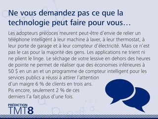 Ne vous demandez pas ce que la
technologie peut faire pour vous…
Les adopteurs précoces meurent peut-être d’envie de relier un
téléphone intelligent à leur machine à laver, à leur thermostat, à
leur porte de garage et à leur compteur d’électricité. Mais ce n’est
pas le cas pour la majorité des gens. Les applications ne trient ni
ne plient le linge. Le séchage de votre lessive en dehors des heures
de pointe ne permet de réaliser que des économies inférieures à
50 $ en un an et un programme de compteur intelligent pour les
services publics a réussi à attirer l’attention
d’un maigre 6 % de clients en trois ans.
Pis encore, seulement 2 % de ces
derniers l’a fait plus d’une fois.
TMT8
PRÉDICTION
 