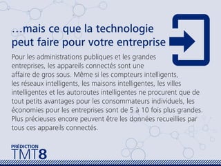 …mais ce que la technologie
peut faire pour votre entreprise
Pour les administrations publiques et les grandes
entreprises, les appareils connectés sont une
affaire de gros sous. Même si les compteurs intelligents,
les réseaux intelligents, les maisons intelligentes, les villes
intelligentes et les autoroutes intelligentes ne procurent que de
tout petits avantages pour les consommateurs individuels, les
économies pour les entreprises sont de 5 à 10 fois plus grandes.
Plus précieuses encore peuvent être les données recueillies par
tous ces appareils connectés.
TMT8
PRÉDICTION
 