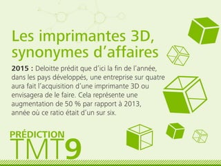 Les imprimantes 3D,
synonymes d’affaires
2015 : Deloitte prédit que d’ici la ﬁn de l’année,
dans les pays développés, une entreprise sur quatre
aura fait l’acquisition d’une imprimante 3D ou
envisagera de le faire. Cela représente une
augmentation de 50 % par rapport à 2013,
année où ce ratio était d’un sur six.
TMT9
PRÉDICTION
 