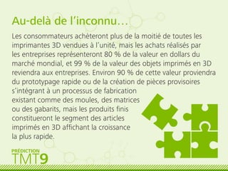 TMT9
PRÉDICTION
Au-delà de l’inconnu…
Les consommateurs achèteront plus de la moitié de toutes les
imprimantes 3D vendues à l’unité, mais les achats réalisés par
les entreprises représenteront 80 % de la valeur en dollars du
marché mondial, et 99 % de la valeur des objets imprimés en 3D
reviendra aux entreprises. Environ 90 % de cette valeur proviendra
du prototypage rapide ou de la création de pièces provisoires
s’intégrant à un processus de fabrication
existant comme des moules, des matrices
ou des gabarits, mais les produits ﬁnis
constitueront le segment des articles
imprimés en 3D afﬁchant la croissance
la plus rapide.
 