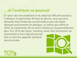 …et l’aventure se poursuit
En raison des frais exorbitants et du degré de difﬁculté associés à
l’utilisation d’imprimantes 3D haut de gamme, ainsi que de la
demande (très) limitée des consommateurs pour des objets
fabriqués exclusivement en plastique, on estime que même en
2020, les imprimantes 3D ne seront utilisées qu’occasionnellement
dans 10 à 20 % des foyers. Toutefois, savoir faire fonctionner ces
imprimantes et leurs logiciels pourrait
bien en faire des appareils standards
dans les écoles.
TMT9
PRÉDICTION
 