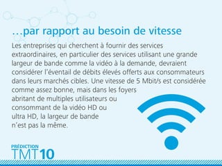 …par rapport au besoin de vitesse
Les entreprises qui cherchent à fournir des services
extraordinaires, en particulier des services utilisant une grande
largeur de bande comme la vidéo à la demande, devraient
considérer l’éventail de débits élevés offerts aux consommateurs
dans leurs marchés cibles. Une vitesse de 5 Mbit/s est considérée
comme assez bonne, mais dans les foyers
abritant de multiples utilisateurs ou
consommant de la vidéo HD ou
ultra HD, la largeur de bande
n’est pas la même.
TMT10
PRÉDICTION
 