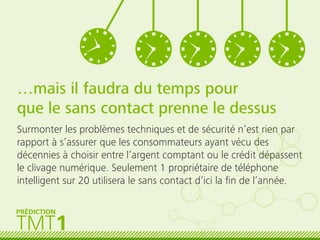 …mais il faudra du temps pour
que le sans contact prenne le dessus
Surmonter les problèmes techniques et de sécurité n’est rien par
rapport à s’assurer que les consommateurs ayant vécu des
décennies à choisir entre l’argent comptant ou le crédit dépassent
le clivage numérique. Seulement 1 propriétaire de téléphone
intelligent sur 20 utilisera le sans contact d’ici la ﬁn de l’année.
TMT1
PRÉDICTION
 
