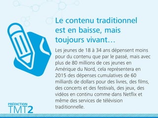 TMT2
PRÉDICTION
Le contenu traditionnel
est en baisse, mais
toujours vivant…
Les jeunes de 18 à 34 ans dépensent moins
pour du contenu que par le passé, mais avec
plus de 80 millions de ces jeunes en
Amérique du Nord, cela représentera en
2015 des dépenses cumulatives de 60
milliards de dollars pour des livres, des ﬁlms,
des concerts et des festivals, des jeux, des
vidéos en continu comme dans Netﬂix et
même des services de télévision
traditionnelle.
 
