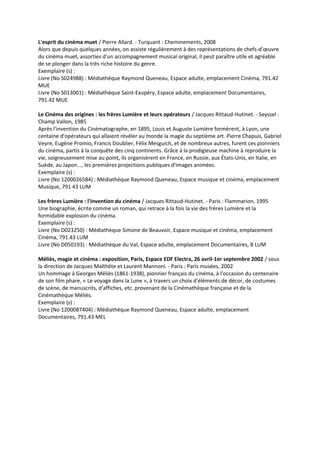 L'esprit du cinéma muet / Pierre Allard. - Turquant : Cheminements, 2008
Alors que depuis quelques années, on assiste régulièrement à des représentations de chefs-d’œuvre
du cinéma muet, assorties d'un accompagnement musical original, il peut paraître utile et agréable
de se plonger dans la très riche histoire du genre.
Exemplaire (s) :
Livre (No S024988) : Médiathèque Raymond Queneau, Espace adulte, emplacement Cinéma, 791.42
MUE
Livre (No S013001) : Médiathèque Saint-Exupéry, Espace adulte, emplacement Documentaires,
791.42 MUE
Le Cinéma des origines : les frères Lumière et leurs opérateurs / Jacques Rittaud-Hutinet. - Seyssel :
Champ Vallon, 1985
Après l'invention du Cinématographe, en 1895, Louis et Auguste Lumière formèrent, à Lyon, une
centaine d'opérateurs qui allaient révéler au monde la magie du septième art. Pierre Chapuis, Gabriel
Veyre, Eugène Promio, Francis Doublier, Félix Mesguich, et de nombreux autres, furent ces pionniers
du cinéma, partis à la conquête des cinq continents. Grâce à la prodigieuse machine à reproduire la
vie, soigneusement mise au point, ils organisèrent en France, en Russie, aux États-Unis, en Italie, en
Suède, au Japon..., les premières projections publiques d'images animées.
Exemplaire (s) :
Livre (No 1200026584) : Médiathèque Raymond Queneau, Espace musique et cinéma, emplacement
Musique, 791 43 LUM
Les frères Lumière : l'invention du cinéma / Jacques Rittaud-Hutinet. - Paris : Flammarion, 1995
Une biographie, écrite comme un roman, qui retrace à la fois la vie des frères Lumière et la
formidable explosion du cinéma.
Exemplaire (s) :
Livre (No D023250) : Médiathèque Simone de Beauvoir, Espace musique et cinéma, emplacement
Cinéma, 791.43 LUM
Livre (No D050193) : Médiathèque du Val, Espace adulte, emplacement Documentaires, B LUM
Méliès, magie et cinéma : exposition, Paris, Espace EDF Electra, 26 avril-1er septembre 2002 / sous
la direction de Jacques Malthête et Laurent Mannoni. - Paris : Paris musées, 2002
Un hommage à Georges Méliès (1861-1938), pionnier français du cinéma, à l'occasion du centenaire
de son film phare, « Le voyage dans la Lune », à travers un choix d'éléments de décor, de costumes
de scène, de manuscrits, d'affiches, etc. provenant de la Cinémathèque française et de la
Cinémathèque Méliès.
Exemplaire (s) :
Livre (No 1200087404) : Médiathèque Raymond Queneau, Espace adulte, emplacement
Documentaires, 791.43 MEL
 