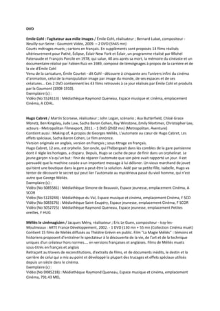 DVD
Emile Cohl : l'agitateur aux mille images / Émile Cohl, réalisateur ; Bernard Lubat, compositeur -
Neuilly-sur-Seine : Gaumont Vidéo, 2009. – 2 DVD (5h45 mn)
Courts métrages muets ; cartons en français. En suppléments sont proposés 14 films réalisés
ultérieurement pour Pathé, Éclipse, Éclair New York et Éclair, un programme réalisé par Michel
Patenaude et François Porcile en 1978, qui salue, 40 ans après sa mort, la mémoire du cinéaste et un
documentaire réalisé par Fabien Ruiz en 1989, composé de témoignages à propos de la carrière et de
la vie d'Émile Cohl
Venu de la caricature, Émile Courtet - dit Cohl - découvre à cinquante ans l'univers infini du cinéma
d'animation, celui de la manipulation image par image du monde, de ses espaces et de ses
créatures... Ces 2 DVD contiennent les 43 films retrouvés à ce jour réalisés par Émile Cohl et produits
par la Gaumont (1908-1910).
Exemplaire (s) :
Vidéo (No S524113) : Médiathèque Raymond Queneau, Espace musique et cinéma, emplacement
Cinéma, A COHL.
Hugo Cabret / Martin Scorsese, réalisateur ; John Logan, scénario ; Asa Butterfield, Chloé Grace
Moretz, Ben Kingsley, Jude Law, Sacha Baron Cohen, Ray Winstone, Emily Mortimer, Christopher Lee,
acteurs - Metropolitan Filmexport, 2011. - 1 DVD (2h02 mn) (Metropolitan. Aventure)
Contient aussi : Making of, A propos de Georges Méliès, L'automate au cœur de Hugo Cabret, Les
effets spéciaux, Sacha Baron Cohen, Le film annonce.
Version originale en anglais, version en français ; sous-titrage en français.
Hugo Cabret, 12 ans, est orphelin. Son oncle, qui l'hébergeait dans les combles de la gare parisienne
dont il règle les horloges, a disparu. Depuis, Hugo se cache de peur de finir dans un orphelinat. Le
jeune garçon n'a qu'un but : finir de réparer l'automate que son père avait rapporté un jour. Il est
persuadé que la machine cassée a un important message à lui délivrer. Un vieux marchand de jouet
qui tient une boutique dans la gare a peut-être la solution. Aidé par sa petite fille, Isabelle, Hugo va
tenter de découvrir le secret qui peut lier l'automate au mystérieux passé du vieil homme, qui n'est
autre que George Méliès.
Exemplaire (s) :
Vidéo (No S085581) : Médiathèque Simone de Beauvoir, Espace jeunesse, emplacement Cinéma, A
SCOR
Vidéo (No S123244) : Médiathèque du Val, Espace musique et cinéma, emplacement Cinéma, F SCO
Vidéo (No S083176) : Médiathèque Saint-Exupéry, Espace jeunesse, emplacement Cinéma, F SCOR
Vidéo (No S052725) : Médiathèque Raymond Queneau, Espace jeunesse, emplacement Petites
oreilles, F HUG
Méliès le cinémagicien / Jacques Mény, réalisateur ; Eric Le Guen, compositeur - Issy-les-
Moulineaux : ARTE France Développement, 2002. - 1 DVD (130 mn + 55 mn (Collection Cinéma muet)
Contient 15 films de Méliès diffusés au Théâtre Grévin en public. Film "La Magie Méliès" : témoins et
historiens proposent d'entraîner le spectateur à la découverte de la vie, de l'art et de la technique
uniques d'un créateur hors normes.... en versions françaises et anglaises. Films de Méliès muets
sous-titrés en français et anglais
Retraçant au travers de reconstitutions, d'extraits de films, et de documents inédits, le destin et la
carrière de celui qui a mis au point et développé la plupart des trucages et effets spéciaux utilisés
depuis un siècle dans le cinéma.
Exemplaire (s) :
Vidéo (No D085218) : Médiathèque Raymond Queneau, Espace musique et cinéma, emplacement
Cinéma, 791.43 MEL
 