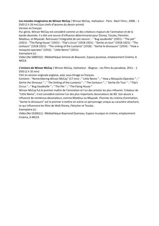 Les mondes imaginaires de Winsor McCay / Winsor McCay, réalisateur - Paris : Bach Films ; 2008. - 1
DVD (1 h 26 mn) (Les chefs-d’œuvres du dessin animé)
Version en français
Pur génie, Winsor McCay est considéré comme un des créateurs majeurs de l'animation et de la
bande dessinée. Il a été une source d'influence déterminante pour Disney, Tezuka, Fleischer,
Moebius, et Miyazaki. Retrouvez l'intégralité de son oeuvre : - ''Bug vaudeville'' (1921) - ''The pet''
(1921) - ''The flying house'' (1921) - ''Flip's circus'' (1918-1921) - ''Gertie on tour'' (1918-1921) - ''The
centaurs'' (1918-1921) - ''The sinking of the Lusitania'' (1918) - ''Gertie le dinosaure'' (1914) - ''How a
mosquito operates'' (1912) - ''Little Nemo'' (1911).
Exemplaire (s) :
Vidéo (No S089532) : Médiathèque Simone de Beauvoir, Espace jeunesse, emplacement Cinéma, A
MCCA
L'Univers de Winsor McCay / Winsor McCay, réalisateur - Blagnac : Les films du paradoxe, 2011. - 1
DVD (1 h 35 min)
Film en version originale anglaise, avec sous-titrage en français.
Contient : "Remembering Winsor McCay" (17 min) ; " Little Nemo " ; " How a Mosquito Operates " ; "
Gertie the Dinosaur " ; " The Sinking of the Lusitania " ; " The Centaurs " ; " Gertie On Tour " ; " Flip's
Circus " ; " Bug Vaudeville " ; " The Pet " ; " The Flying House “
Winsor McCay fut le premier maître de l'animation et l'un des artistes les plus influents. Créateur de
"Little Nemo", il est considéré comme l'un des plus importants dessinateurs de BD. Son œuvre a
influencé de nombreux dessinateurs comme Moebius ou Miyazaki. Pionnier du cinéma d'animation,
"Gertie le dinosaure" est le premier à mettre en scène un personnage unique au caractère attachant,
ce qui influencera les films de Walt Disney, Fleischer et Tezuka.
Exemplaire (s) :
Vidéo (No S520611) : Médiathèque Raymond Queneau, Espace musique et cinéma, emplacement
Cinéma, A MCCA
 