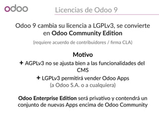 Licencias de Odoo 9
Odoo 9 cambia su licencia a LGPLv3, se convierte
en Odoo Community Edition
(requiere acuerdo de contribuidores / firma CLA)
Motivo
+ AGPLv3 no se ajusta bien a las funcionalidades del
CMS
+ LGPLv3 permitirá vender Odoo Apps
(a Odoo S.A. o a cualquiera)
Odoo Enterprise Edition será privativo y contendrá un
conjunto de nuevas Apps encima de Odoo Community
 