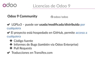 Licencias de Odoo 9
Odoo 9 Community
 LGPLv3 – puede ser usada/modificada/distribuida por
cualquiera
 El proyecto está hospedado en GitHub, permite acceso a
cualquiera
 Código fuente
 Informes de Bugs (también vía Odoo Enterprise)
 Pull Requests
 Traducciones en Transifex.com
 odoo/odoo
 