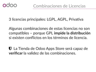 Combinaciones de Licencias
3 licencias principales: LGPL, AGPL, Privativa
Algunas combinaciones de estas licencias no son
compatibles – porque GPL impide la distribución
si existen conflictos en los términos de licencia.
 La Tienda de Odoo Apps Store será capaz de
verificar la validez de las combinaciones.
 