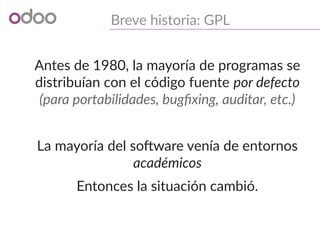 Breve historia: GPL
Antes de 1980, la mayoría de programas se
distribuían con el código fuente por defecto
(para portabilidades, bugfixing, auditar, etc.)
La mayoría del software venía de entornos
académicos
Entonces la situación cambió.
 