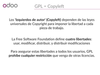 GPL = Copyleft
Los 'Izquierdos de autor' (Copyleft) dependen de las leyes
universales de Copyright para imponer la libertad a cada
pieza de trabajo.
La Free Software Foundation define cuatro libertades:
usar, modificar, distribuir, y distribuir modificaciones
Para asegurar estas libertades a todos los usuarios, GPL
prohibe cualquier restricción que venga de otras licencias.
 