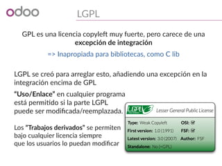LGPL
GPL es una licencia copyleft muy fuerte, pero carece de una
excepción de integración
=> Inapropiada para bibliotecas, como C lib
LGPL se creó para arreglar esto, añadiendo una excepción en la
integración encima de GPL
“Uso/Enlace” en cualquier programa
está permitido si la parte LGPL
puede ser modificada/reemplazada.
Los “Trabajos derivados” se permiten
bajo cualquier licencia siempre
que los usuarios lo puedan modificar
 