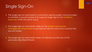 Single Sign-On
► The single sign-on mechanism is commonly used by public cloud providers
to establish a security broker that supports single sign-on for multiple IT
resources within the same cloud.
► The single sign-on mechanism relies on the identity and access
management mechanism to provide am identity store that is used by the
security broker.
► The single sign-on mechanism does not directly counter any of the
previously described threats.
 