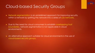 Cloud-based Security Groups
► Network segmentation is an established approach for improving security
within a network by splitting the network into a series of sub-networks.
► Due to the need for cloud consumers to establish overlapping trust
boundaries, network segmentation is not applicable in cloud
environments.
► An alternative approach suitable for cloud environments is the use of
cloud-based security groups.
 