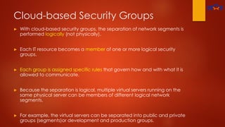 Cloud-based Security Groups
► With cloud-based security groups, the separation of network segments is
performed logically (not physically).
► Each IT resource becomes a member of one or more logical security
groups.
► Each group is assigned specific rules that govern how and with what it is
allowed to communicate.
► Because the separation is logical, multiple virtual servers running on the
same physical server can be members of different logical network
segments.
► For example, the virtual servers can be separated into public and private
groups (segments)or development and production groups.
 
