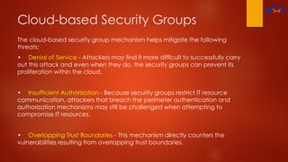 Cloud-based Security Groups
The cloud-based security group mechanism helps mitigate the following
threats:
• Denial of Service - Attackers may find it more difficult to successfully carry
out this attack and even when they do, the security groups can prevent its
proliferation within the cloud.
• Insufficient Authorization - Because security groups restrict IT resource
communication, attackers that breach the perimeter authentication and
authorization mechanisms may still be challenged when attempting to
compromise IT resources.
• Overlapping Trust Boundaries - This mechanism directly counters the
vulnerabilities resulting from overlapping trust boundaries.
 