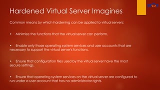 Hardened Virtual Server Imagines
Common means by which hardening can be applied to virtual servers:
• Minimize the functions that the virtual server can perform.
• Enable only those operating system services and user accounts that are
necessary to support the virtual server's functions.
• Ensure that configuration files used by the virtual server have the most
secure settings.
• Ensure that operating system services on the virtual server are configured to
run under a user account that has no administrator rights.
 