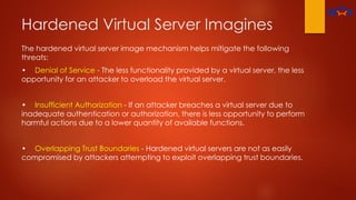 Hardened Virtual Server Imagines
The hardened virtual server image mechanism helps mitigate the following
threats:
• Denial of Service - The less functionality provided by a virtual server, the less
opportunity for an attacker to overload the virtual server.
• Insufficient Authorization - If an attacker breaches a virtual server due to
inadequate authentication or authorization, there is less opportunity to perform
harmful actions due to a lower quantity of available functions.
• Overlapping Trust Boundaries - Hardened virtual servers are not as easily
compromised by attackers attempting to exploit overlapping trust boundaries.
 