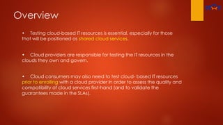 Overview
• Testing cloud-based IT resources is essential, especially for those
that will be positioned as shared cloud services.
• Cloud providers are responsible for testing the IT resources in the
clouds they own and govern.
• Cloud consumers may also need to test cloud- based IT resources
prior to enrolling with a cloud provider in order to assess the quality and
compatibility of cloud services first-hand (and to validate the
guarantees made in the SLAs).
 