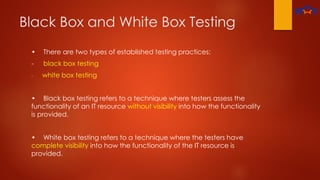 Black Box and White Box Testing
• There are two types of established testing practices:
- black box testing
- white box testing
• Black box testing refers to a technique where testers assess the
functionality of an IT resource without visibility into how the functionality
is provided.
• White box testing refers to a technique where the testers have
complete visibility into how the functionality of the IT resource is
provided.
 