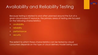 Availability and Reliability Testing
Because testing is related to and often planned around the SLA of a
given cloud-based IT resource, the primary areas of testing are focused
on the following characteristics:
• availability
• reliability
• performance
• security
The extent to which these characteristics can be tested by cloud
consumers depends on the type of cloud delivery model being used.
 