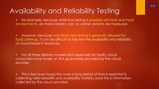 Availability and Reliability Testing
• For example, because white box testing is possible with laaS and PaaS
environments, all characteristics can, to certain extents, be measured.
• However, because only black box testing is generally allowed for
SaaS offerings, it can be difficult to fully test the availability and reliability
of cloud-based IT resources.
• For all three delivery models (but especially for SaaS), cloud
consumers have to rely on SLA guarantees provided by the cloud
provider.
• This is because inspection over a long period of time is essential to
collecting valid reliability and availability statistics (and this is information
collected by the cloud provider).
 