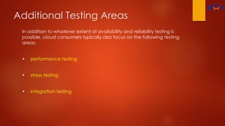 Additional Testing Areas
In addition to whatever extent of availability and reliability testing is
possible, cloud consumers typically also focus on the following testing
areas:
• performance testing
• stress testing
• integration testing
 