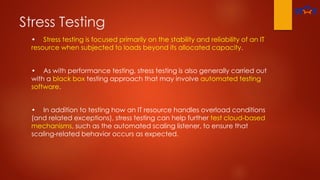 Stress Testing
• Stress testing is focused primarily on the stability and reliability of an IT
resource when subjected to loads beyond its allocated capacity.
• As with performance testing, stress testing is also generally carried out
with a black box testing approach that may involve automated testing
software.
• In addition to testing how an IT resource handles overload conditions
(and related exceptions), stress testing can help further test cloud-based
mechanisms, such as the automated scaling listener, to ensure that
scaling-related behavior occurs as expected.
 