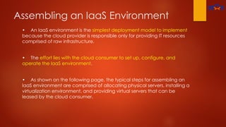 Assembling an IaaS Environment
• An laaS environment is the simplest deployment model to implement
because the cloud provider is responsible only for providing IT resources
comprised of raw infrastructure.
• The effort lies with the cloud consumer to set up, configure, and
operate the laaS environment.
• As shown on the following page, the typical steps for assembling an
laaS environment are comprised of allocating physical servers, installing a
virtualization environment, and providing virtual servers that can be
leased by the cloud consumer.
 