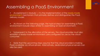 Assembling a PaaS Environment
• As explained in Module 1, it is the implementation ot the ready-made
environment mechanism that primarily defines and distinguishes the PaaS
delivery model.
• As shown on the following page, the typical steps for assembling a PaaS
environment include steps similar to assembling an laaS environment.
• Subsequent to the allocation of the servers, the cloud provider must also
establish a ready-made environment, pre-configured for use by the cloud
consumer.
• Note that the upcoming steps assume that the cloud provider is making
PaaS available via virtual servers. Alternatively, dedicated physical servers can
also be used.
 