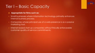 Tier I – Basic Capacity
 Appropriate for firms such as:
 Small businesses where information technology primarily enhances
internal business process;
 Companies whose principal use of a web-presence is as a passive
marketing tool;
 Internet-based start-up companies without finically enforceable
customer quality-of-service commitments;
 