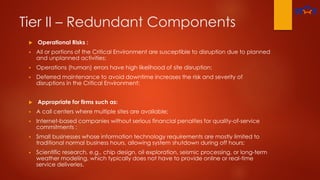 Tier II – Redundant Components
 Operational Risks :
 All or portions of the Critical Environment are susceptible to disruption due to planned
and unplanned activities;
 Operations (human) errors have high likelihood of site disruption;
 Deferred maintenance to avoid downtime increases the risk and severity of
disruptions in the Critical Environment;
 Appropriate for firms such as:
 A call centers where multiple sites are available;
 Internet-based companies without serious financial penalties for quality-of-service
commitments ;
 Small businesses whose information technology requirements are mostly limited to
traditional normal business hours, allowing system shutdown during off hours;
 Scientific research, e.g., chip design, oil exploration, seismic processing, or long-term
weather modeling, which typically does not have to provide online or real-time
service deliveries.
 