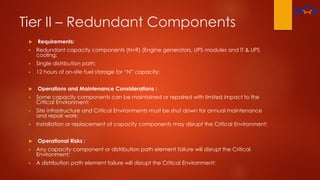 Tier II – Redundant Components
 Requirements:
 Redundant capacity components (N+R) (Engine generators, UPS modules and IT & UPS
cooling;
 Single distribution path;
 12 hours of on-site fuel storage for “N” capacity;
 Operations and Maintenance Considerations :
 Some capacity components can be maintained or repaired with limited impact to the
Critical Environment;
 Site infrastructure and Critical Environments must be shut down for annual maintenance
and repair work;
 Installation or replacement of capacity components may disrupt the Critical Environment;
 Operational Risks :
 Any capacity component or distribution path element failure will disrupt the Critical
Environment;
 A distribution path element failure will disrupt the Critical Environment;
 