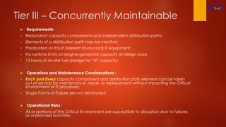 Tier III – Concurrently Maintainable
 Requirements:
 Redundant capacity components and independent distribution paths;
 Elements of a distribution path may be inactive;
 Predicated on Fault Tolerant (dual-cord) IT equipment;
 No runtime limits on engine-generator capacity at design load;
 12 hours of on-site fuel storage for “N” capacity;
 Operations and Maintenance Considerations :
 Each and Every capacity component and distribution path element can be taken
out of service for maintenance, repair, or replacement without impacting the Critical
Environment or IT processes;
 Single Points-of-Failure are not eliminated;
 Operational Risks :
 All or portions of the Critical Environment are susceptible to disruption due to failures
or unplanned activities;
 
