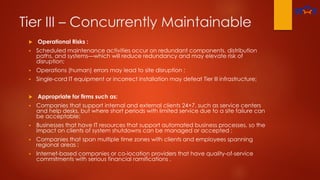 Tier III – Concurrently Maintainable
 Operational Risks :
 Scheduled maintenance activities occur on redundant components, distribution
paths, and systems—which will reduce redundancy and may elevate risk of
disruption;
 Operations (human) errors may lead to site disruption ;
 Single-cord IT equipment or incorrect installation may defeat Tier Ill infrastructure;
 Appropriate for firms such as:
 Companies that support internal and external clients 24×7, such as service centers
and help desks, but where short periods with limited service due to a site failure can
be acceptable;
 Businesses that have IT resources that support automated business processes, so the
impact on clients of system shutdowns can be managed or accepted ;
 Companies that span multiple time zones with clients and employees spanning
regional areas ;
 Internet-based companies or co-location providers that have quality-of-service
commitments with serious financial ramifications .
 
