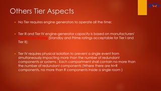 Others Tier Aspects
 No Tier requires engine generators to operate all the time;
 Tier Ill and Tier IV engine-generator capacity is based on manufacturers'
Continuous Rating (Standby and Prime ratings acceptable for Tier I and
Tier II);
 Tier IV requires physical isolation to prevent a single event from
simultaneously impacting more than the number of redundant
components or systems ; Each compartment shall contain no more than
the number of redundant components (Where there are N+R
components, no more than R components inside a single room )
 