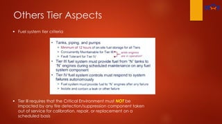 Others Tier Aspects
 Fuel system tier criteria
 Tier Ill requires that the Critical Environment must NOT be
impacted by any fire detection/suppression component taken
out of service for calibration, repair, or replacement on a
scheduled basis
 