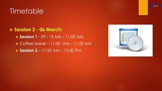 Timetable
 Session 2 - 06 March:
 Session 1 - 09 : 15 AM – 11:00 AM
 Coffee break – 11:00 AM – 11:20 AM
 Session 2 – 11:20 AM – 12:30 PM
 