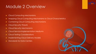 Module 2 Overview
 Cloud Computing Mechanisms
 Mapping Cloud Computing Mechanisms to Cloud Characteristics
 Combining Cloud Computing Mechanisms
 Cloud Security Threats
 Cloud Security Mechanisms
 Cloud Service Implementation Mediums
 Cloud Testing Considerations
 Implementing Cloud Delivery Models
 Standards for Data Centers
 