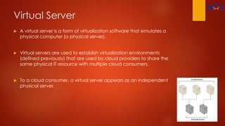 Virtual Server
 A virtual server is a form of virtualization software that emulates a
physical computer (a physical server).
 Virtual servers are used to establish virtualization environments
(defined previously) that are used by cloud providers to share the
same physical IT resource with multiple cloud consumers.
 To a cloud consumer, a virtual server appears as an independent
physical server.
 