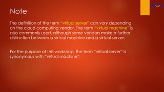 Note
The definition of the term “virtual server” can vary depending
on the cloud computing vendor. The term “virtual machine” is
also commonly used, although some vendors make a further
distinction between a virtual machine and a virtual server.
For the purpose of this workshop, the term “virtual server” is
synonymous with “virtual machine”.
 