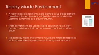 Ready-Made Environment
 A ready-made environment is a pre-defined cloud-based platform
comprised of a set of already installed IT resources, ready to be
used and customized by a cloud consumer.
 These environments are used by cloud consumers to remotely
develop and deploy their own services and applications within a
cloud.
 Typical ready-made environments include pre-installed IT resources,
such as databases, development tools and governance tools.
 