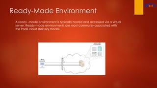 Ready-Made Environment
A ready –made environment is typically hosted and accessed via a virtual
server. Ready-made environments are most commonly associated with
the PaaS cloud delivery model.
 