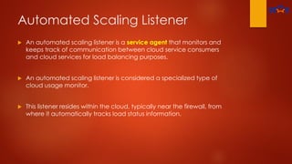 Automated Scaling Listener
 An automated scaling listener is a service agent that monitors and
keeps track of communication between cloud service consumers
and cloud services for load balancing purposes.
 An automated scaling listener is considered a specialized type of
cloud usage monitor.
 This listener resides within the cloud, typically near the firewall, from
where it automatically tracks load status information.
 