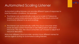 Automated Scaling Listener
Automated scaling listeners can provide different types of responses to
load fluctuation conditions, for example:
 The listener can automatically scale out or scale in IT resources
based on parameters previously defined by the cloud consumer
(commonly referred to as auto-scaling).
 The listener can automatically notify the cloud consumer when
loads exceed current thresholds or are falling below allocated
resources. This way, the cloud consumer can choose to adjust its IT
resource allocation.
Note that different cloud provider vendors have different names for
service agents acting as automated scaling listeners.
 